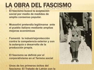 LA OBRA DEL FASCISMO
   El fascismo buscó la aceptación
    social por medio de medidas de
    amplio consenso popular.

   Mussolini pretendía legitimarse ante
    el pueblo italiano mediante amplias
    mejoras económicas

   Fomentó la industria(protección
    contra la competencia exterior y con
    la autarquia o desarrollo de la
    producción propia.

   El fascismo se definió por el
    corporativismo en el Terreno social

   Unos de los primeros éxitos del
    fascismo: El Tratado de Letrán con la
 