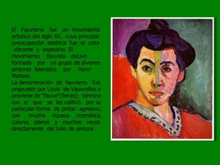 El  Fauvismo  fue  un  movimiento artístico del siglo XX,  cuya principal preocupación  estética  fue  el  color  vibrante  y  explosivo. El movimiento  fauvista  estuvo  formado  por  un grupo de jóvenes pintores  liderados  por  Henri  Matisse. La denominación  de  fauvismo  fue propuesto por Louis  de Vauxcelles y proviene de “fauve”(fieras);  término con  el  que  se  les calificó  por su particular forma  de pintar: agresivo, con  mucha  riqueza  cromática, colores  planos  y  muchas  veces directamente  del tubo de pintura.  