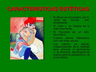 CARACTERISTICAS ESTÉTICAS El dibujo es secundario, por lo  tanto  las  formas  son sintetizadas. El  Color  y  su  riqueza  es  lo mas importante. El  Fauvismo  es  un  arte decorativo. Colores  planos  delineados con una línea oscura. Los  colores  se  aplican independientes  de la  realidad para  priorizar  el  sentimiento  y  la  emoción, sacrificando en buena parte la perspectiva y la profundidad. 
