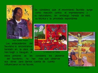 Se  considera  que  el  movimiento  fauvista  surge  como  reacción  contra  el  impresionismo  y  su  naturalismo,  sin  embargo  hereda  de  esté,  su técnica y  la  pincelada  espontánea “ Mujer Tahitiana” Gauguin “ La Habitación roja” Matisse “ Cristo Amarillo” Gauguin Los  antecedentes  del  fauvismo lo  encontramos  también  en  la  obra  de  Van Gogh  y  Gauguin.  A estos  pintores  se  les  considera  los  pioneros  del  fauvismo;  no  hay  mas  que  observar  sus  obras  para  darnos  cuenta  de  cuanto  influenciaron en los fauves.  