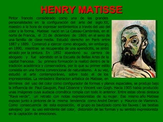 HENRY MATISSE Pintor  francés  considerado  como  una  de  las  grandes personalidades  en  la  configuración  del  arte  del  siglo XX, maestro a la hora de expresar sentimientos a través del uso del color y la forma.  Matisse  nació en Le Cateau-Cambrésis, en el norte de Francia,  el  31 de  diciembre  de  1869, en el seno de una familia  de  clase media.  Estudió  derecho  en  París  entre 1887 y 1889.  Comenzó a ejercer como abogado, sin embargo, en 1890,  mientras  se recuperaba de una apendicitis, se sintió atraído por la pintura.  En  1892  abandonó  su  carrera  de abogado  y  fue  admitido en la Escuela de Bellas Artes de la capital francesa.  Su  primera formación la realizó dentro de la tradición académica y conservadora, por lo que su primer estilo consistía en una forma convencional de naturalismo.  A su vez, estudió  el  arte  contemporáneo,  sobre  todo  el  de  los impresionistas. La verdadera liberacion artistica de Matisse, en términos  del  uso del color como configurador de formas y planos espaciales, se produjo bajo la influencia de  Paul Gauguin, Paul Cézanne y Vincent van Gogh. Hacia 1905 había producido unas imágenes cuya audacia cromática rompía con todo lo anterior. Entre estas obras destaca “Raya verde”,  un  retrato  con  notas  expresionistas  de  su mujer.  Ese  mismo año Matisse expuso junto a pintores de la  misma  tendencia  como André Derain  y  Maurice de Vlaminck. Como  consecuencia  de  esta exposición,  el grupo es bautizado como les fauves ( las bestias salvajes)  por  su uso estridente del color,  distorsión de las formas y su sentido expresionista en la captación de emociones. 