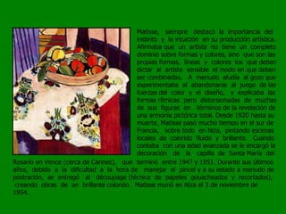 Matisse,  siempre  destacó  la  importancia  del instinto  y  la intuición  en su producción artística. Afirmaba que  un  artista  no  tiene  un  completo dominio sobre formas y colores, sino  que son las propias formas,  líneas  y  colores  los  que deben dictar  al  artista  sensible  el modo en que deben ser combinadas.  A  menudo  aludía  al gozo que experimentaba  al  abandonarse  al  juego  de las fuerzas del  color  y  el  diseño,  y  explicaba  las formas rítmicas  pero  distorsionadas  de  muchas de  sus  figuras  en  términos de la revelación de una armonía pictórica total. Desde 1920 hasta su muerte, Matisse pasó mucho tiempo en el sur de Francia,  sobre todo  en Niza,  pintando escenas locales  de  colorido  fluido  y  brillante.  Cuando contaba  con una edad avanzada se le encargó la decoración  de  la  capilla  de  Santa María  del Rosario en Vence (cerca de Cannes),  que  terminó  entre 1947 y 1951. Durante sus últimos años,  debido  a  la  dificultad  a  la  hora de  manejar  el  pincel y a su estado a menudo de postración,  se  entregó  al  découpage (técnica  de  papeles  gouacheados  y  recortados),  creando  obras  de  un  brillante colorido.  Matisse murió en Niza el 3 de noviembre de 1954. 