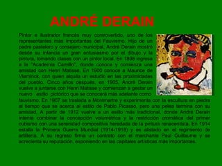 ANDRÉ DERAIN  Pintor e ilustrador francés muy controvertido, uno de los representantes más importantes del Fauvismo. Hijo de un padre pastelero y consejero municipal, André Derain mostró desde su infancia un gran entusiasmo por el dibujo y la pintura, tomando clases con un pintor local. En 1898 ingresa a la "Academia Camillo", donde conoce y comienza una amistad con Henri Matisse. En 1900 conoce a Maurice de Vlaminck, con quien alquila un estudio en las proximidades del pueblo. Cinco años después, en 1905, André Derain vuelve a juntarse con Henri Matisse y comienzan a gestar un nuevo  estilo  pictórico que se conocerá más adelante como fauvismo. En 1907 se traslada a Montmartre y experimenta con la escultura en piedra al tiempo que se acerca al estilo de Pablo Picasso, pero una pelea termina con su amistad. A partir de 1912 vuelve a un estilo más tradicional, donde André Derain intenta combinar la concepción volumétrica y la restricción cromática del primer cubismo con una serenidad compositiva heredada de la pintura renacentista. En 1914 estalla la Primera Guerra Mundial (1914-1918) y es alistado en el regimiento de artillería. A su regreso firma un contrato con el marchante Paul Guillaume y se acrecienta su reputación, exponiendo en las capitales artísticas más importantes.  