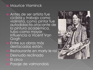    Maurice Vlaminck

   Antes de ser artista fue
    ciclista y trabajo como
    violinista, como pintor fue
    autodidacta atacante de
    la pintura académica,
    tubo como mayor
    influencia a Vicent Van
    Gogh
   Entre sus obras más
    destacadas están:
   Restaurante en marly le roi
   Desnudo reclinado
   El circo
   Pasaje de valmondois
 