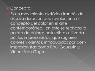 Concepto:
 Es un movimiento pictórico francés de
  escaza duración que revoluciono el
  concepto del color en el arte
  contemporáneo, en este se rechaza la
  paleta de colores naturalistas utilizada
  por los impresionistas que sugieren
  colores violentos, introducidos por post-
  impresionistas como Paul Gauguin y
  Vicent Van Gogh.
 