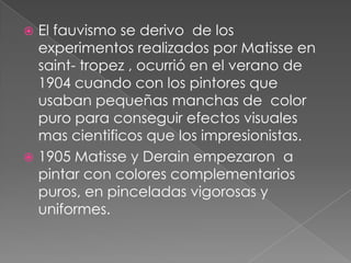  El fauvismo se derivo de los
  experimentos realizados por Matisse en
  saint- tropez , ocurrió en el verano de
  1904 cuando con los pintores que
  usaban pequeñas manchas de color
  puro para conseguir efectos visuales
  mas cientificos que los impresionistas.
 1905 Matisse y Derain empezaron a
  pintar con colores complementarios
  puros, en pinceladas vigorosas y
  uniformes.
 