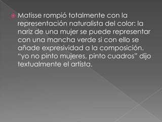    Matisse rompió totalmente con la
    representación naturalista del color: la
    nariz de una mujer se puede representar
    con una mancha verde si con ello se
    añade expresividad a la composición.
    “yo no pinto mujeres, pinto cuadros” dijo
    textualmente el artista.
 