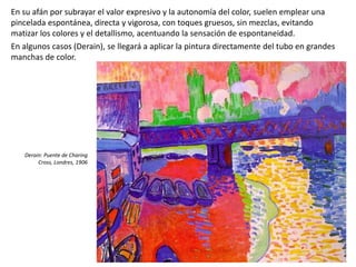 En su afán por subrayar el valor expresivo y la autonomía del color, suelen emplear una
pincelada espontánea, directa y vigorosa, con toques gruesos, sin mezclas, evitando
matizar los colores y el detallismo, acentuando la sensación de espontaneidad.
En algunos casos (Derain), se llegará a aplicar la pintura directamente del tubo en grandes
manchas de color.
Derain: Puente de Charing
Cross, Londres, 1906
 