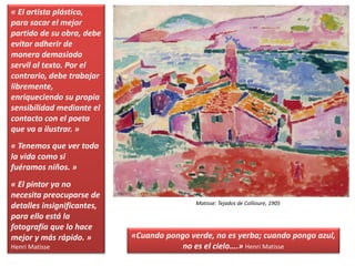 « El artista plástico,
para sacar el mejor
partido de su obra, debe
evitar adherir de
manera demasiado
servil al texto. Por el
contrario, debe trabajar
libremente,
enriqueciendo su propia
sensibilidad mediante el
contacto con el poeta
que va a ilustrar. »
« Tenemos que ver toda
la vida como si
fuéramos niños. »
« El pintor ya no
necesita preocuparse de
detalles insignificantes,
para ello está la
fotografía que lo hace
mejor y más rápido. »
Henri Matisse
Matisse: Tejados de Collioure, 1905
«Cuando pongo verde, no es yerba; cuando pongo azul,
no es el cielo….» Henri Matisse
 