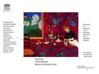 Claseshistoria
Historia del Arte
© 2006 Guillermo Méndez Zapata
Fauvismo
Henri Matisse
Mantel: armonía en rojo
Características
generales: empleo
de colores puros,
luminosos,
contrastados,
arbitrarios para
producir
sensaciones
más intensas,
reducción
de las formas a una
serie de elementos
sintéticos,
planos de color
ocupan amplios
espacios, etc.
Utilización
de
arabescos
como
elemento
decorativo
por su
capacidad
sintética
Puro placer
sensual de la
obra de arte
 