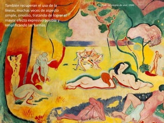 También recuperan el uso de la
líneas, muchas veces de aspecto
simple, sinuoso, tratando de lograr el
mayor efecto expresivo posible y
simplificando las formas.
Matisse: La alegría de vivir, 1906
 
