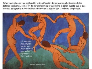 Esfuerzo de síntesis y de estilización y simplificación de las formas, eliminación de los
detalles accesorios, con el fin de dar el máximo protagonismo al color, puesto que lo que
interesa es lograr la mayor intensidad emocional posible con la máxima simplicidad.
Matisse: La Danza, 1909
« Los medios
más simples
son los que
mejor permiten
a un artista
expresarse. »
Henri Matisse
 