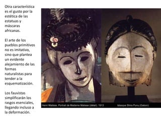 Otra característica
es el gusto por la
estética de las
estatuas y
máscaras
africanas.
El arte de los
pueblos primitivos
no es imitativo,
sino que plantea
un evidente
alejamiento de las
formas
naturalistas para
tender a la
esquematización.
Los fauvistas
simplificarán los
rasgos esenciales,
llegando incluso a
la deformación.
 
