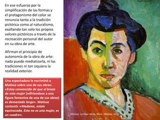 En ese esfuerzo por la
simplificación de las formas y
el protagonismo del color se
renuncia tanto a la tradición
pictórica como al naturalismo,
exaltando tan solo los propios
valores pictóricos a través de la
recreación personal del autor
en su obra de arte.
Afirman el principio de
autonomía de la obra de arte:
nada puede mediatizarla, ni las
tradiciones ni tan siquiera la
realidad exterior.
Matisse: La Raya Verde, Mme. Matisse, 1905
Una espectadora le recriminó a
Matisse sobre una de sus obras:
«Estoy convencida de que el brazo
de esta mujer (refiriendose a una
figura femenina de una de sus obras)
es demasiado largo». Matisse
contestó: «Madame, estais
equivocada, Esto no es una mujer, es
un cuadro».
 
