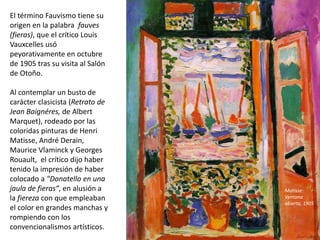 El término Fauvismo tiene su
origen en la palabra fauves
(fieras), que el crítico Louis
Vauxcelles usó
peyorativamente en octubre
de 1905 tras su visita al Salón
de Otoño.
Al contemplar un busto de
carácter clasicista (Retrato de
Jean Baignéres, de Albert
Marquet), rodeado por las
coloridas pinturas de Henri
Matisse, André Derain,
Maurice Vlaminck y Georges
Rouault, el crítico dijo haber
tenido la impresión de haber
colocado a "Donatello en una
jaula de fieras“, en alusión a
la fiereza con que empleaban
el color en grandes manchas y
rompiendo con los
convencionalismos artísticos.
Matisse:
Ventana
abierta, 1905
 