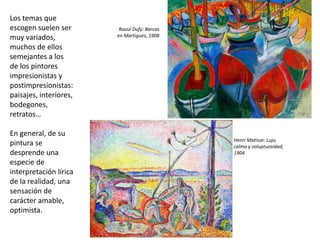 Los temas que
escogen suelen ser
muy variados,
muchos de ellos
semejantes a los
de los pintores
impresionistas y
postimpresionistas:
paisajes, interiores,
bodegones,
retratos…
En general, de su
pintura se
desprende una
especie de
interpretación lírica
de la realidad, una
sensación de
carácter amable,
optimista.
Raoul Dufy: Barcas
en Martigues, 1908
Henri Matisse: Lujo,
calma y voluptuosidad,
1904
 