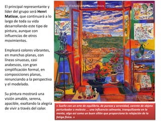 El principal representante y
líder del grupo será Henri
Matisse, que continuará a lo
largo de toda su vida
desarrollando este tipo de
pintura, aunque con
influencias de otros
movimientos.
Empleará colores vibrantes,
en manchas planas, con
líneas sinuosas, casi
arabescos, con gran
simplificación formal, en
composiciones planas,
renunciando a la perspectiva
y el modelado.
Su pintura mostrará una
visión amable, serena,
apacible, exaltando la alegría
de vivir a través del color.
Matisse: El estudio del pintor en Collioure, 1905
« Sueño con un arte de equilibrio, de pureza y serenidad, carente de objeto
perturbador o molesto ... una influencia calmante, tranquilizante en la
mente, algo así como un buen sillón que proporciona la relajación de la
fatiga física. »
 