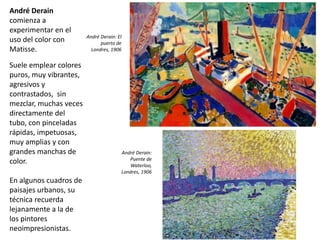 André Derain
comienza a
experimentar en el
uso del color con
Matisse.
Suele emplear colores
puros, muy vibrantes,
agresivos y
contrastados, sin
mezclar, muchas veces
directamente del
tubo, con pinceladas
rápidas, impetuosas,
muy amplias y con
grandes manchas de
color.
En algunos cuadros de
paisajes urbanos, su
técnica recuerda
lejanamente a la de
los pintores
neoimpresionistas.
André Derain: El
puerto de
Londres, 1906
André Derain:
Puente de
Waterloo,
Londres, 1906
 
