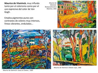 Maurice de Vlaminck, muy influido
tanto por el colorismo como por el
uso expresivo del color de Van
Gogh.
Emplea pigmentos puros con
contrastes de colores muy intensos,
líneas vibrantes, onduladas…
Maurice de Vlaminck: Casas en Chatou , 1903
Maurice de
Vlaminck:
Restaurante de la
Machine, 1905
Maurice de Vlaminck: Árboles rojos, 1906
 