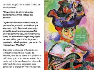 La crítica acogió con espanto la obra de
estos pintores:
"Un puchero de pintura ha sido
derramado sobre la cabeza del
público“.
"Aparte de los materiales usados, lo
que aquí se presenta nada tiene que
ver con el arte. Puntos de azul, rojo,
amarillo, verde puro son colocados
unos al lado de otros, aleatoriamente,
como los primitivos e ingenuos juegos
de unos niños que tratan de poner a
prueba la caja de pinturas que se les ha
regalado por Navidad“..
El público también se enfureció ante
la Mujer con sombrero (1905) de
Matisse, una de las obras más polémicas
del Salón, que mostraba un retrato de la
mujer del artista en la que los planos de
colores chillones se asociaban para
potenciar la expresión y la composición.
Matisse: Mujer
con sombrero,
1905
 