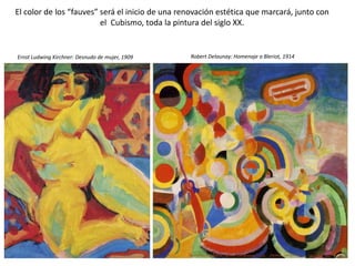 El color de los “fauves” será el inicio de una renovación estética que marcará, junto con
el Cubismo, toda la pintura del siglo XX.
Ernst Ludwing Kirchner: Desnudo de mujer, 1909 Robert Delaunay: Homenaje a Bleriot, 1914
 
