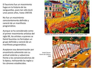 El fauvismo fue un movimiento
fugaz en la historia de las
vanguardias, pues tan sólo duró
unos pocos años, hasta 1907/8.
No fue un movimiento
conscientemente definido y
careció de un manifiesto
programático.
Aunque se ha considerado como
el primer movimiento artístico del
siglo XX, los artistas a quienes se
llamó fauvistas no formaban un
grupo definido y careció de un
manifiesto programático.
Aceptaron esa denominación por
encontrarla coherente con su
actitud violenta y subversiva
frente a los convencionalismos de
la época, rechazando las reglas y
los cánones establecidos.
Maurice de Vlaminck: Restaurante de la Machine en Bougival, 1905
André Derain:
Puerto de Colliure,
1905
 