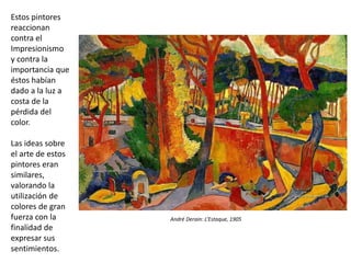 Estos pintores
reaccionan
contra el
Impresionismo
y contra la
importancia que
éstos habían
dado a la luz a
costa de la
pérdida del
color.
Las ideas sobre
el arte de estos
pintores eran
similares,
valorando la
utilización de
colores de gran
fuerza con la
finalidad de
expresar sus
sentimientos.
André Derain: L’Estaque, 1905
 