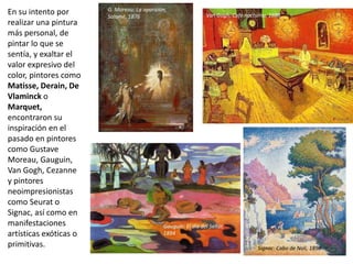 En su intento por
realizar una pintura
más personal, de
pintar lo que se
sentía, y exaltar el
valor expresivo del
color, pintores como
Matisse, Derain, De
Vlaminck o
Marquet,
encontraron su
inspiración en el
pasado en pintores
como Gustave
Moreau, Gauguin,
Van Gogh, Cezanne
y pintores
neoimpresionistas
como Seurat o
Signac, así como en
manifestaciones
artísticas exóticas o
primitivas.
G. Moreau: La aparición,
Salomé, 1876 Van Gogh: Café nocturno, 1888
Gauguin: El día del Señor,
1894
Signac: Cabo de Noli, 1898
 