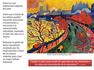 Hacen un uso
totalmente subjetivo
del color.
Creen que a través de
los colores pueden
transmitir emociones
y sentimientos y
renuncian a la
representación
naturalista, realzando
el valor del color en sí
mismo.
Rechazan la paleta de
tonos naturalistas
empleada por los
impresionistas a favor
de los colores
violentos para crear
un mayor énfasis
expresivo.
Derain: Puente de Charing Cross, 1906
“Usaba el color como medio de expresión de mis emociones y
no como una transcripción de la naturaleza”. A. Derain
 