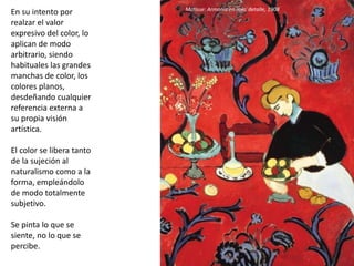 En su intento por
realzar el valor
expresivo del color, lo
aplican de modo
arbitrario, siendo
habituales las grandes
manchas de color, los
colores planos,
desdeñando cualquier
referencia externa a
su propia visión
artística.
El color se libera tanto
de la sujeción al
naturalismo como a la
forma, empleándolo
de modo totalmente
subjetivo.
Se pinta lo que se
siente, no lo que se
percibe.
Matisse: Armonía en rojo, detalle, 1908
 