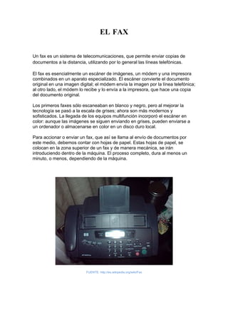 EL FAX


Un fax es un sistema de telecomunicaciones, que permite enviar copias de
documentos a la distancia, utilizando por lo general las líneas telefónicas.

El fax es esencialmente un escáner de imágenes, un módem y una impresora
combinados en un aparato especializado. El escáner convierte el documento
original en una imagen digital; el módem envía la imagen por la línea telefónica;
al otro lado, el módem lo recibe y lo envía a la impresora, que hace una copia
del documento original.

Los primeros faxes sólo escaneaban en blanco y negro, pero al mejorar la
tecnología se pasó a la escala de grises; ahora son más modernos y
sofisticados. La llegada de los equipos multifunción incorporó el escáner en
color: aunque las imágenes se siguen enviando en grises, pueden enviarse a
un ordenador o almacenarse en color en un disco duro local.

Para accionar o enviar un fax, que así se llama al envío de documentos por
este medio, debemos contar con hojas de papel. Estas hojas de papel, se
colocan en la zona superior de un fax y de manera mecánica, se irán
introduciendo dentro de la máquina. El proceso completo, dura al menos un
minuto, o menos, dependiendo de la máquina.




                          FUENTE: http://es.wikipedia.org/wiki/Fax
 