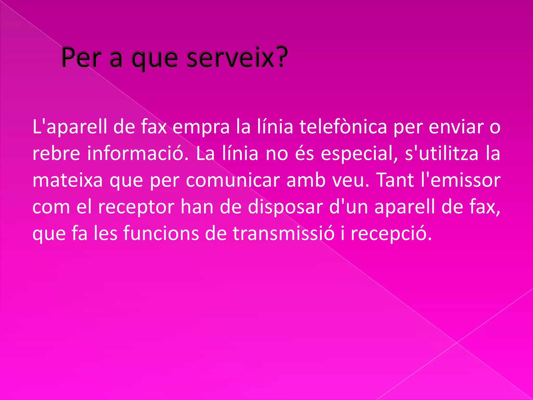 L'aparell de fax empra la línia telefònica per enviar o
rebre informació. La línia no és especial, s'utilitza la
mateixa que per comunicar amb veu. Tant l'emissor
com el receptor han de disposar d'un aparell de fax,
que fa les funcions de transmissió i recepció.
 