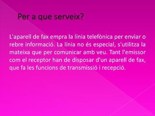 L'aparell de fax empra la línia telefònica per enviar o
rebre informació. La línia no és especial, s'utilitza la
mateixa que per comunicar amb veu. Tant l'emissor
com el receptor han de disposar d'un aparell de fax,
que fa les funcions de transmissió i recepció.
 