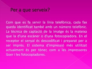 Com que es fa servir la línia telefònica, cada fax
queda identificat també amb un número telefònic.
La tècnica de captació de la imatge és la mateixa
que la d'una escàner o d'una fotocopiadora. En el
receptor el senyal és descodificat i preparat per a
ser imprès. El sistema d'impressió més utilitzat
actualment és per tòner, com a les impressores
làser i les fotocopiadores.
 