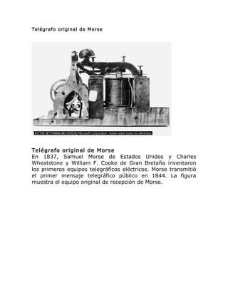 Telégrafo original de Morse
Telégrafo original de Morse
En 1837, Samuel Morse de Estados Unidos y Charles
Wheatstone y William F. Cooke de Gran Bretaña inventaron
los primeros equipos telegráficos eléctricos. Morse transmitió
el primer mensaje telegráfico público en 1844. La figura
muestra el equipo original de recepción de Morse.
 