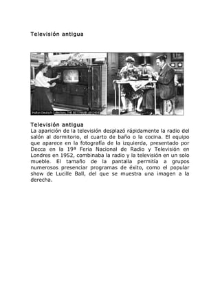 Televisión antigua
Televisión antigua
La aparición de la televisión desplazó rápidamente la radio del
salón al dormitorio, el cuarto de baño o la cocina. El equipo
que aparece en la fotografía de la izquierda, presentado por
Decca en la 19ª Feria Nacional de Radio y Televisión en
Londres en 1952, combinaba la radio y la televisión en un solo
mueble. El tamaño de la pantalla permitía a grupos
numerosos presenciar programas de éxito, como el popular
show de Lucille Ball, del que se muestra una imagen a la
derecha.
 