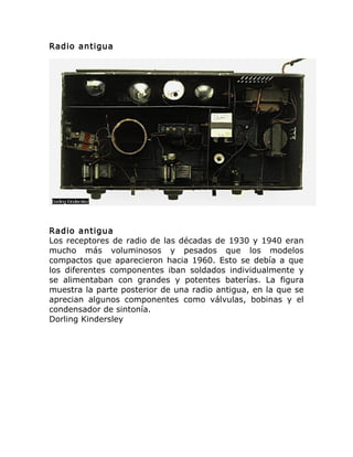 Radio antigua
Radio antigua
Los receptores de radio de las décadas de 1930 y 1940 eran
mucho más voluminosos y pesados que los modelos
compactos que aparecieron hacia 1960. Esto se debía a que
los diferentes componentes iban soldados individualmente y
se alimentaban con grandes y potentes baterías. La figura
muestra la parte posterior de una radio antigua, en la que se
aprecian algunos componentes como válvulas, bobinas y el
condensador de sintonía.
Dorling Kindersley
 