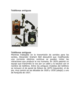 Teléfonos antiguos
Teléfonos antiguos
Mientras trabajaba en la transmisión de sonidos para los
sordos, Alexander Graham Bell descubrió que modificando
una corriente eléctrica continua se pueden imitar las
vibraciones que produce la voz humana. En 1876 patentó un
equipo que transmitía la voz por un cable y lo bautizó con el
nombre de teléfono. Entre los antiguos modelos del teléfono
se incluyen el de pared de Edison de 1879 (izquierda), el de
pie, muy común en las décadas de 1920 y 1930 (abajo) y uno
de horquilla de 1937.
 