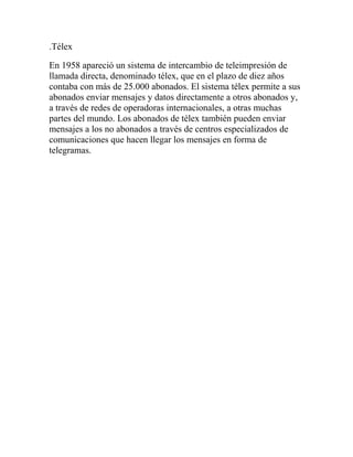 .Télex
En 1958 apareció un sistema de intercambio de teleimpresión de
llamada directa, denominado télex, que en el plazo de diez años
contaba con más de 25.000 abonados. El sistema télex permite a sus
abonados enviar mensajes y datos directamente a otros abonados y,
a través de redes de operadoras internacionales, a otras muchas
partes del mundo. Los abonados de télex también pueden enviar
mensajes a los no abonados a través de centros especializados de
comunicaciones que hacen llegar los mensajes en forma de
telegramas.
 