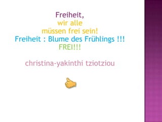 Freiheit,
              wir alle
        müssen frei sein!
Freiheit : Blume des Frühlings !!!
              FREI!!!

   christina-yakinthi tziotziou
 