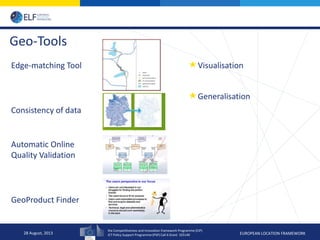 the Competitiveness and Innovation framework Programme (CIP)
ICT Policy Support Programme (PSP) Call 6 Grant 325140 EUROPEAN LOCATION FRAMEWORK
Geo-Tools
Edge-matching Tool
Consistency of data
Automatic Online
Quality Validation
GeoProduct Finder
28 August, 2013
Visualisation
Generalisation
 