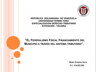 "EL FEDERALISMO FISCAL FINANCIAMIENTO DEL
MUNICIPIO A TRAVÉS DEL SISTEMA TRIBUTARIO".
MARÍA EUGENIA SOTO
C.I.: V-6.053.292
REPÚBLICA BOLIVARIANA DE VENEZUELA
UNIVERSIDAD FERMIN TORO
ESPECIALIZACION DERECHO TRIBUTARIO
EXTENCIÒN - TÀCHIRA
 