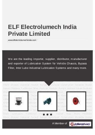 A Member of
ELF Electrolumech India
Private Limited
www.elfelectrolumechindia.com
Chassis Industrial Tecreel Range Agricultural Construction Rotalube Divider
Valves Filtakleen Fuelklenze Other Products Interlube Pumps Interlube Valves Rotalube
Chain Lubricators Fuelklenze Fuel Filters Tecreel Hose Reels Filtakleen
Filters Chassis Industrial Tecreel Range Agricultural Construction Rotalube Divider
Valves Filtakleen Fuelklenze Other Products Interlube Pumps Interlube Valves Rotalube
Chain Lubricators Fuelklenze Fuel Filters Tecreel Hose Reels Filtakleen
Filters Chassis Industrial Tecreel Range Agricultural Construction Rotalube Divider
Valves Filtakleen Fuelklenze Other Products Interlube Pumps Interlube Valves Rotalube
Chain Lubricators Fuelklenze Fuel Filters Tecreel Hose Reels Filtakleen
Filters Chassis Industrial Tecreel Range Agricultural Construction Rotalube Divider
Valves Filtakleen Fuelklenze Other Products Interlube Pumps Interlube Valves Rotalube
Chain Lubricators Fuelklenze Fuel Filters Tecreel Hose Reels Filtakleen
Filters Chassis Industrial Tecreel Range Agricultural Construction Rotalube Divider
Valves Filtakleen Fuelklenze Other Products Interlube Pumps Interlube Valves Rotalube
Chain Lubricators Fuelklenze Fuel Filters Tecreel Hose Reels Filtakleen
Filters Chassis Industrial Tecreel Range Agricultural Construction Rotalube Divider
Valves Filtakleen Fuelklenze Other Products Interlube Pumps Interlube Valves Rotalube
Chain Lubricators Fuelklenze Fuel Filters Tecreel Hose Reels Filtakleen
Filters Chassis Industrial Tecreel Range Agricultural Construction Rotalube Divider
We are the leading importer, supplier, distributor, manufacturer
and exporter of Lubrication System for Vehicle Chassis, Bypass
Filter, Inter Lube Industrial Lubrication Systems and many more.
 
