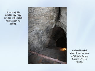 A terem jobbA terem jobb
oldalán egy nagyoldalán egy nagy
üregbe régi lépcsőüregbe régi lépcső
vezet, alján vízvezet, alján víz
csillog.csillog.
A tévedésekkelA tévedésekkel
ellentétben ez nemellentétben ez nem
a Gül Baba forrás,a Gül Baba forrás,
hanem a Törökhanem a Török
forrás.forrás.
 