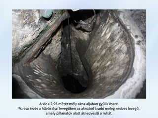 A víz a 2,95 méter mély akna aljában gyűlik össze.A víz a 2,95 méter mély akna aljában gyűlik össze.
Furcsa érzés a hűvös őszi levegőben az aknából áradó meleg nedves levegő,Furcsa érzés a hűvös őszi levegőben az aknából áradó meleg nedves levegő,
amely pillanatok alatt átnedvesíti a ruhát.amely pillanatok alatt átnedvesíti a ruhát.
 
