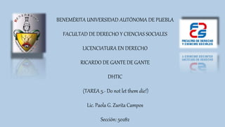 BENEMÉRITA UNIVERSIDAD AUTÓNOMA DE PUEBLA
FACULTAD DE DERECHO Y CIENCIAS SOCIALES
LICENCIATURA EN DERECHO
RICARDO DE GANTE DE GANTE
DHTIC
(TAREA 5.- Do not let them die!)
Lic. Paola G. Zurita Campos
Sección: 50282
 