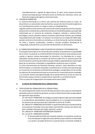 intentaba asesinar o agredir de alguna forma. Es decir, estas mujeres terminan
siendo asesinadas porque intentaron evitar los hechos de violencia o como una
forma de venganza del agresor contra otra mujer.
4. VIOLENCIA FEMINICIDA
La violencia feminicida es la forma más extrema de violencia contra la mujer. Se
desarrollaenun contextode violenciafamiliar,sexual ode discriminación de géneroy
sus manifestaciones ponen en riesgo su vida y su integridad física.
Legarde ladefine comolaformamás extremade violenciade génerocntralasmujeres,
productode laviolaciónde susderechoshumanosenlosámbitospúblicoyprivado.Está
conformado por el conjunto de conductas misóginas, maltrato y violencia física,
psicológica, sexual,educativa, laboral, económica, patrimonial,familiar,que conllevan
impunidadsocial ydel estado.Y, al colocar a las mujeresenun estado de indefensión,
puedenculminarenhomicidioosu tentativa,y en otras formas de muerte violentade
las niñas y mujeres: accidentales, suicidios y muertes evitables derivadas de la
inseguridad, la desatención y la exclusión del desarrollo y la democracia.
5. EL FEMINICIDIO RESPONDE A UNA SITUACION DE VIOLENCIA Y DISCRIMINACION
El concepto feminicidiose ha construido para nombrar correctamente la especificidad
de un crimen.Es parte de uncontextode discriminacióncontralamujerporque ocurre
cuando el agresor intenta menoscabar los derechos y las libertades de la mujer,
atacándola cuando pierde la sensación de dominio sobre ella. El contexto previo de
discriminaciónesunaformade violenciaporque inhibe lacapacidaddelasmujerespara
gozar de sus derechos y libertades en igualdad de condiciones que el hombre.
La Corte Interamericana de Derechos Humanos sostiene: “para identificar un trato
discriminatorio, es necesario comprobar una diferencia en el trato entre personas que
se encuentran en situacionessuficientemente análogas o comparables. En tal sentido,
los patronesde comportamiento que se encuentranen el asesinatocomúnresponden
a un clima de anomia social generalizado. No se puede afirmar lo mismo en casos de
feminicidio, porque móviles y características responden a una diferenciación.
*Perú es parte de la Organización de Estados Americanos (OEA).
II. EL DELITO DE FEMINICIDIO EN EL CÓDIGO PENAL
1. TIPIFICACION DEL FEMINICIDIO EN EL CÓDIGO PENAL
En nuestralegislaciónexistenunaserie de tipospenalesenloscualesse contemplalos
atentadoscontra la vidade las personas,eneste sentidoel feminicidiose adecuabaen
los siguientes tipos penales:
- Art.107 del CP- PARRICIDIO:Se configuracuandoel agresorsabe queestámatando
a suascendiente,descendiente,natural oadoptivo,oa su conyuge conconcubino.
Se sanciona con pena privativa de la libertad no menor de 15 años.
- Art.108 del CP- HOMICIDIOCALIFICADO:esaquélhomicidioquese dadentrode las
circunstancias:ferocidad,lucroopor placer;para facilitaruocultar otro delito;con
gran crueldad o alevosía; por fuego, explision, veneno.
- Art. 109 del CP- HOMICIDIO POR EMOCION VIOLENTA
- Art. 111 de CP- HOMICIDIO CULPOSO
 El denominado homicidio por emoción violenta, en la practica resulta ser
muyutilizadaporlosagresorescomodefensa,queresultaserunatenuante
a su acción y así poder disminuir su sanción penal. La emoción violenta es
 