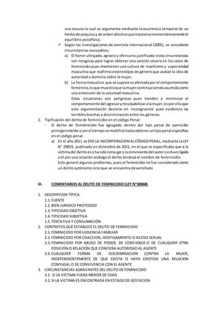 una excusa la cual se argumenta mediante la ocurrencia temporal de un
hechode psíquicoy de ordenafectivoque trastornamomentáneamenteel
equilibrio psicofísico.
 Según las investigaciones de amnistía internacional (2005), se consideran
circunstancias excusables;
a) El honor ultrajado,agravioy ofensano justificada:estascircunstancias
son riesgosas para lograr obtener una sanción severa en los casos de
feminicidiopues mantienen una cultura de machismo y superioridad
masculina que reafirma estereotipos de género que avalan la idea de
autoridad y dominio sobre la mujer.
b) La honramasculina:que se supone esafectadapor el comportamiento
femenino,loque muestraque lamujercontinúasiendoasumidacomo
una extensión de la voluntad masculina.
Estas situaciones son peligrosas pues tienden a minimizar el
comportamientodel agresoryreculpabilizaralamujer,espor elloque
esta argumentación deviene en incongruente pues evidencia las
terribles brechas y discriminación entre los géneros.
2. Tipificación del delito de feminicidio en el código Penal:
- El delito de femibnicidio fue agregado dentro del tipo penal de parricidio
primigenimente yconel tiempose modificóhastaobteneruntipopenal especifico
en el código penal.
a) En el año 2011 se DIO LA INCORPORACION ALCÓDIGOPENAL,mediante laLEY
N° 29819, publicado en diciembre de 2011, en el que se especificaba que si la
víctimadel delitoesohasidoconyuge olaconvivientedel autoroestuvoligada
a él por una relación análoga el delito tendraá el nombre de feminicidio.
Esto generó algunos problemas, pues el feminicidio no fue considerado como
un delito autónomo sino que se encuentra desarrollado
III. COMENTARIOS AL DELITO DE FEMINICIDIO (LEY N°30068)
1. DESCRIPCION TÍPICA
1.1. FUENTE
1.2. BIEN JURIDICO PROTEGIDO
1.3. TIPICIDAD OBJETIVA
1.4. TIPICIDAD SUBJETIVA
1.5. TENTATIVA Y CONSUMACIÓN
2. CONTEXTOS QUE ESTABLECE EL DELITO DE FEMINICIDIO
2.1. FEMINICIDIO POR VIOLENCIA FAMILIAR
2.2. FEMINICIDIO POR COACCION, HOSTIGAMIENTO O ACOSO SEXUAL
2.3. FEMINICIDIO POR ABUSO DE PODER, DE CONFIANZA O DE CUALQUIER OTRA
POSICIÓN O RELACIÓN QUE CONFIERA AUTORIDAD AL AGENTE
2.4. CUALQUIER FORMA DE DISCRIMINACION CONTRA LA MUJER,
INDEPENDIENTEMENTE DE QUE EXISTA O HAYA EXISTIDO UNA RELACION
CONYUGAL O DE CONVIVENCIA CON EL AGENTE
3. CIRCUNSTANCIAS AGRAVANTES DEL DELITO DE FEMINICIDIO
3.1. SI LA VÍCTIMA FUERA MENOR DE EDAD
3.2. SI LA VICTIMA ES ENCONTRADA EN ESTADO DE GESTACION
 
