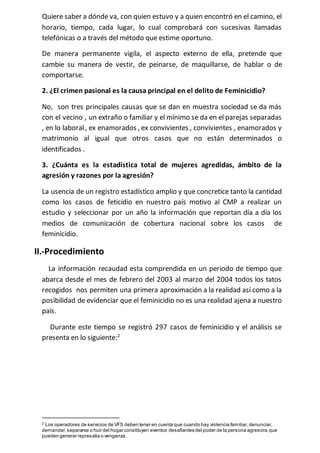 Quiere saber a dónde va, con quien estuvo y a quien encontró en el camino, el 
horario, tiempo, cada lugar, lo cual comprobará con sucesivas llamadas 
telefónicas o a través del método que estime oportuno. 
De manera permanente vigila, el aspecto externo de ella, pretende que 
cambie su manera de vestir, de peinarse, de maquillarse, de hablar o de 
comportarse. 
2. ¿El crimen pasional es la causa principal en el delito de Feminicidio? 
No, son tres principales causas que se dan en muestra sociedad se da más 
con el vecino , un extraño o familiar y el mínimo se da en el parejas separadas 
, en lo laboral , ex enamorados , ex convivientes , convivientes , enamorados y 
matrimonio al igual que otros casos que no están determinados o 
identificados . 
3. ¿Cuánta es la estadística total de mujeres agredidas, ámbito de la 
agresión y razones por la agresión? 
La usencia de un registro estadístico amplio y que concretice tanto la cantidad 
como los casos de feticidio en nuestro país motivo al CMP a realizar un 
estudio y seleccionar por un año la información que reportan día a día los 
medios de comunicación de cobertura nacional sobre los casos de 
feminicidio. 
II.-Procedimiento 
La información recaudad esta comprendida en un periodo de tiempo que 
abarca desde el mes de febrero del 2003 al marzo del 2004 todos los tatos 
recogidos nos permiten una primera aproximación a la realidad así como a la 
posibilidad de evidenciar que el feminicidio no es una realidad ajena a nuestro 
país. 
Durante este tiempo se registró 297 casos de feminicidio y el análisis se 
presenta en lo siguiente:2 
2 Los operadores de servicios de VFS deben tener en cuenta que cuando hay violencia familiar, denunciar, 
demandar, separarse o huir del hogar constituyen eventos desafiantes del poder de la persona agresora, que 
pueden generar represalia o venganza. 
 