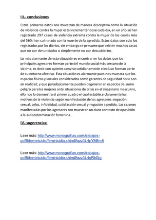 III.- conclusiones 
Estos primeros datos nos muestran de manera descriptiva como la situación 
de violencia contra la mujer está incrementándose cada día, en un año se han 
registrado 297 casos de violencia extrema contra la mujer de los cuales más 
del 56% han culminado con la muerte de la agredida. Estos datos son solo los 
registrados por los diarios, sin embargo se presume que existen muchos casos 
que no son denunciados o simplemente no son descubiertos. 
Lo más alarmante de esta situación es encontrar en los datos que los 
principales agresores forman parte del mundo social más cercano de la 
víctima; es decir con quienes convive cotidianamente e incluso forman parte 
de su entorno afectivo. Esta situación es alarmante pues nos muestra que los 
espacios físicos y sociales considerados como garantes de seguridad no lo son 
en realidad; y que paradójicamente pueden degenerar en espacios de sumo 
peligro para las mujeres ante situaciones de crisis en el imaginario masculino, 
ello nos lo demuestra el primer cuadro el cual establece claramente los 
motivos de la violencia según manifestación de los agresores: negación 
sexual, celos, infidelidad, satisfacción sexual y negación a pedido. Las razones 
manifestadas por los agresores nos muestran un claro contexto de oposición 
a la autodeterminación femenina. 
IV.-sugerencias: 
Leer más: http://www.monografias.com/trabajos-pdf5/ 
feminicidio/feminicidio.shtml#ixzz3L4pYM8m8 
Leer más: http://www.monografias.com/trabajos-pdf5/ 
feminicidio/feminicidio.shtml#ixzz3L4qRhGqj 
